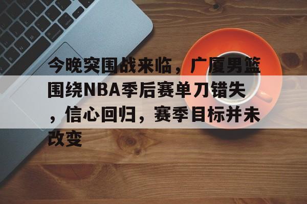 包含今晚突围战来临，广厦男篮围绕NBA季后赛单刀错失，信心回归，赛季目标并未改变的词条
